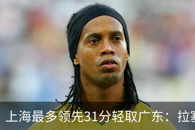 上海最多领先31分轻取广东：拉塞尔22+6三分 李弘权27分李添荣20分