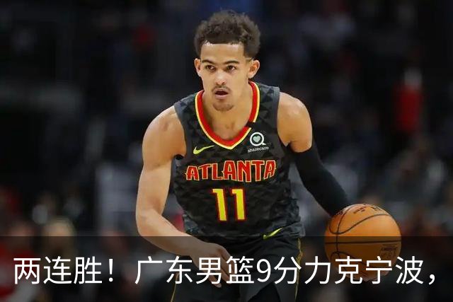 两连胜！广东男篮9分力克宁波，博日奇26+10弗格16分，胡明轩打一号位10分7助