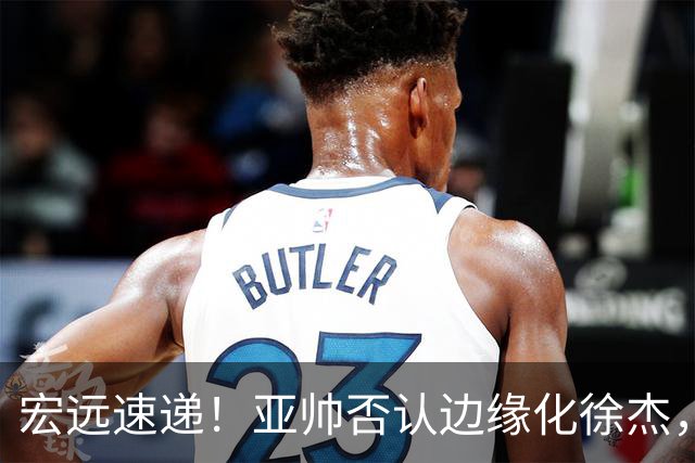 宏远速递！亚帅否认边缘化徐杰，徐昕回广东心切，球迷为杜锋平反