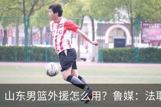 山东男篮外援怎么用？鲁媒：法耶和普卢默该多打打