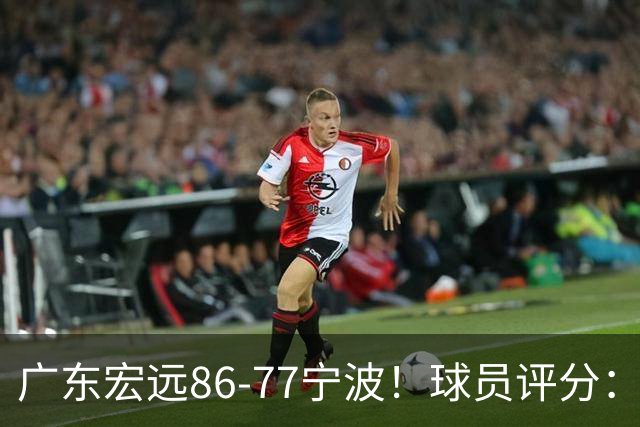 广东宏远86-77宁波！球员评分：3人满分，4人良好，2人不合格