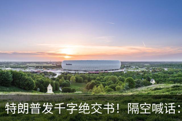 特朗普发千字绝交书！隔空喊话：别再打电话了，别再说有多爱我了
