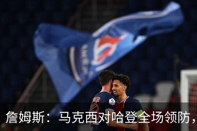詹姆斯：马克西对哈登全场领防，持球防守极具攻击性
