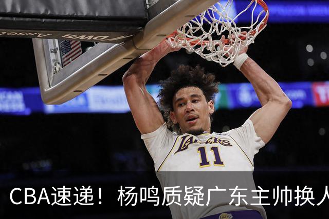 CBA速递！杨鸣质疑广东主帅换人意图，广东大外援全场0出手得0分，新赛季首位下课总经理出炉